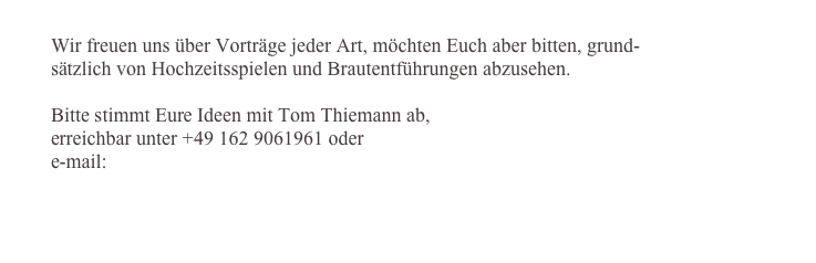 
Wir freuen uns über Vorträge jeder Art, möchten Euch aber bitten, grund-
sätzlich von Hochzeitsspielen und Brautentführungen abzusehen.

Bitte stimmt Eure Ideen mit Tom Thiemann ab, 
erreichbar unter +49 162 9061961 oder 
e-mail: tom.thiemann@telcast-group.tv


