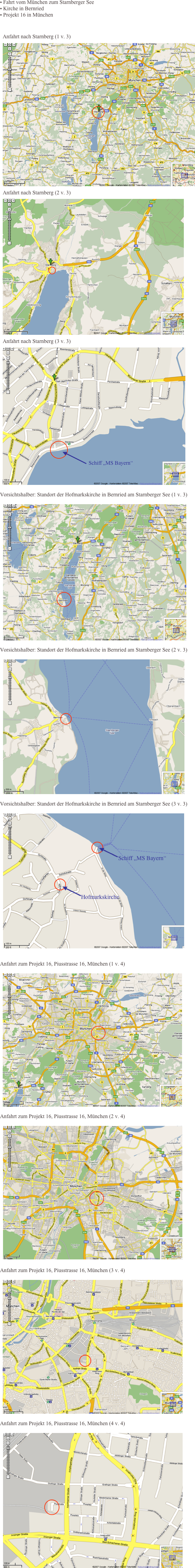  Fahrt vom München zum Starnberger See 
 Kirche in Bernried
 Projekt 16 in München

Anfahrt nach Starnberg (1 v. 3)
￼
Anfahrt nach Starnberg (2 v. 3)
￼
Anfahrt nach Starnberg (3 v. 3)
￼

Vorsichtshalber: Standort der Hofmarkskirche in Bernried am Starnberger See (1 v. 3) 
￼

Vorsichtshalber: Standort der Hofmarkskirche in Bernried am Starnberger See (2 v. 3) 
￼

Vorsichtshalber: Standort der Hofmarkskirche in Bernried am Starnberger See (3 v. 3) 
￼

Anfahrt zum Projekt 16, Piusstrasse 16, München (1 v. 4) 
￼

Anfahrt zum Projekt 16, Piusstrasse 16, München (2 v. 4)

  ￼ 
Anfahrt zum Projekt 16, Piusstrasse 16, München (3 v. 4)

￼

Anfahrt zum Projekt 16, Piusstrasse 16, München (4 v. 4)

￼

