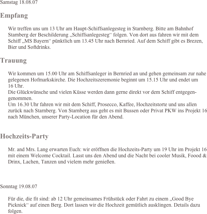 Samstag 18.08.07

Empfang
        
      Wir treffen uns um 13 Uhr am Haupt-Schiffsanlegesteg in Starnberg. Bitte am Bahnhof Starnberg der Beschilderung „Schiffsanlegesteg“ folgen. Von dort aus fahren wir mit dem Schiff „MS Bayern“ pünktlich um 13.45 Uhr nach Bernried. Auf dem Schiff gibt es Brezen, Bier und Softdrinks.

Trauung

      Wir kommen um 15.00 Uhr am Schiffsanleger in Bernried an und gehen gemeinsam zur nahe gelegenen Hofmarkskirche. Die Hochzeitszeremonie beginnt um 15.15 Uhr und endet um  16 Uhr. Die Glückwünsche und vielen Küsse werden dann gerne direkt vor dem Schiff entgegen-genommen.  Um 16.30 Uhr fahren wir mit dem Schiff, Prosecco, Kaffee, Hochzeitstorte und uns allen zurück nach Starnberg. Von Starnberg aus geht es mit Bussen oder Privat PKW ins Projekt 16 nach München, unserer Party-Location für den Abend.


Hochzeits-Party

      Mr. and Mrs. Lang erwarten Euch: wir eröffnen die Hochzeits-Party um 19 Uhr im Projekt 16 mit einem Welcome Cocktail. Lasst uns den Abend und die Nacht bei cooler Musik, Foood & Drinx, Lachen, Tanzen und vielem mehr genießen.



Sonntag 19.08.07

      Für die, die fit sind: ab 12 Uhr gemeinsames Frühstück oder Fahrt zu einem „Good Bye Picknick“ auf einen Berg. Dort lassen wir die Hochzeit gemütlich ausklingen. Details dazu folgen.

