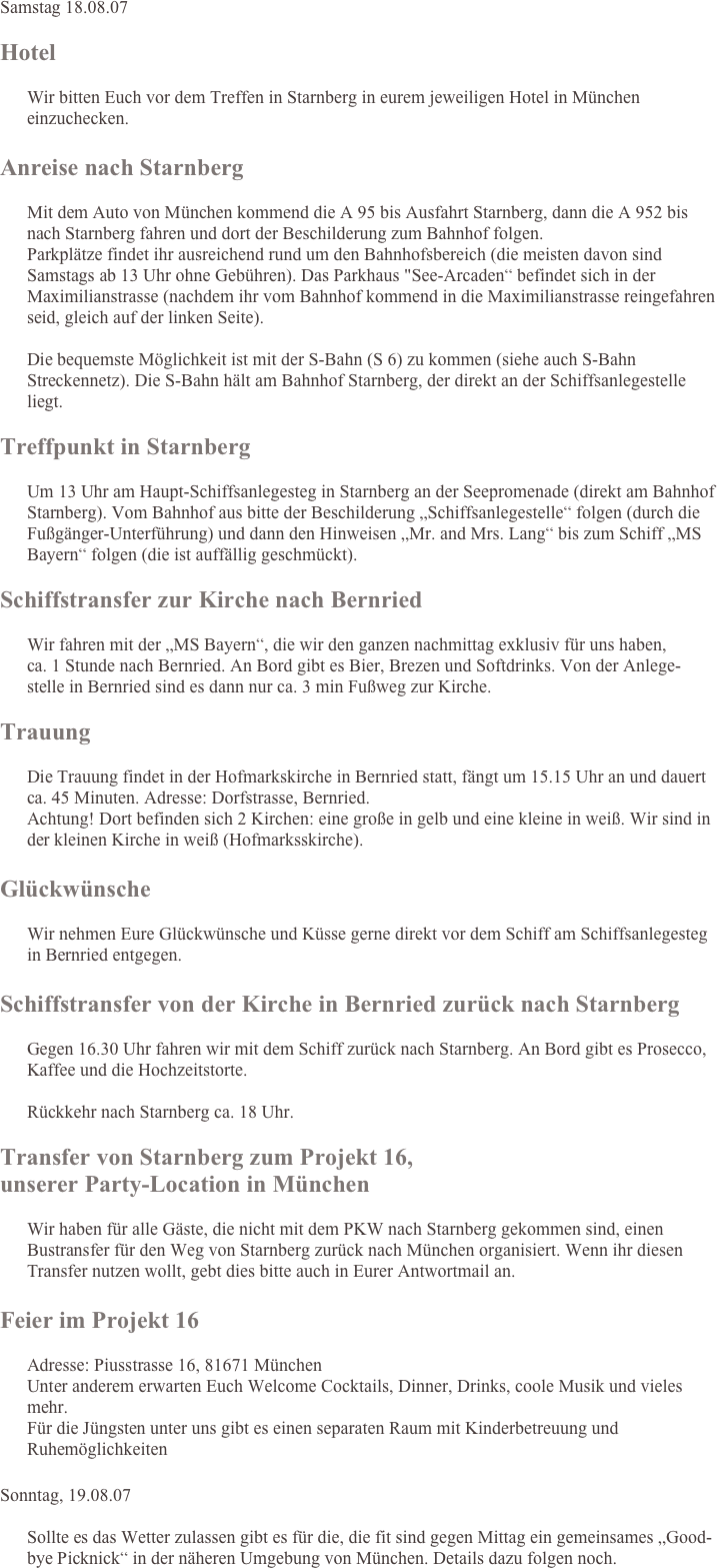 Samstag 18.08.07

Hotel
 Wir bitten Euch vor dem Treffen in Starnberg in eurem jeweiligen Hotel in München einzuchecken.

Anreise nach Starnberg
  Mit dem Auto von München kommend die A 95 bis Ausfahrt Starnberg, dann die A 952 bis nach Starnberg fahren und dort der Beschilderung zum Bahnhof folgen. Parkplätze findet ihr ausreichend rund um den Bahnhofsbereich (die meisten davon sind Samstags ab 13 Uhr ohne Gebühren). Das Parkhaus "See-Arcaden“ befindet sich in der Maximilianstrasse (nachdem ihr vom Bahnhof kommend in die Maximilianstrasse reingefahren seid, gleich auf der linken Seite).  Die bequemste Möglichkeit ist mit der S-Bahn (S 6) zu kommen (siehe auch S-Bahn Streckennetz). Die S-Bahn hält am Bahnhof Starnberg, der direkt an der Schiffsanlegestelle liegt.

Treffpunkt in Starnberg
 Um 13 Uhr am Haupt-Schiffsanlegesteg in Starnberg an der Seepromenade (direkt am Bahnhof Starnberg). Vom Bahnhof aus bitte der Beschilderung „Schiffsanlegestelle“ folgen (durch die Fußgänger-Unterführung) und dann den Hinweisen „Mr. and Mrs. Lang“ bis zum Schiff „MS Bayern“ folgen (die ist auffällig geschmückt).
Schiffstransfer zur Kirche nach Bernried
 Wir fahren mit der „MS Bayern“, die wir den ganzen nachmittag exklusiv für uns haben, 
      ca. 1 Stunde nach Bernried. An Bord gibt es Bier, Brezen und Softdrinks. Von der Anlege-stelle in Bernried sind es dann nur ca. 3 min Fußweg zur Kirche.
Trauung
 Die Trauung findet in der Hofmarkskirche in Bernried statt, fängt um 15.15 Uhr an und dauert ca. 45 Minuten. Adresse: Dorfstrasse, Bernried. Achtung! Dort befinden sich 2 Kirchen: eine große in gelb und eine kleine in weiß. Wir sind in der kleinen Kirche in weiß (Hofmarksskirche).

Glückwünsche
 Wir nehmen Eure Glückwünsche und Küsse gerne direkt vor dem Schiff am Schiffsanlegesteg in Bernried entgegen.

Schiffstransfer von der Kirche in Bernried zurück nach Starnberg
 Gegen 16.30 Uhr fahren wir mit dem Schiff zurück nach Starnberg. An Bord gibt es Prosecco, Kaffee und die Hochzeitstorte.  Rückkehr nach Starnberg ca. 18 Uhr.

Transfer von Starnberg zum Projekt 16, 
unserer Party-Location in München
 Wir haben für alle Gäste, die nicht mit dem PKW nach Starnberg gekommen sind, einen Bustransfer für den Weg von Starnberg zurück nach München organisiert. Wenn ihr diesen Transfer nutzen wollt, gebt dies bitte auch in Eurer Antwortmail an.

Feier im Projekt 16
 Adresse: Piusstrasse 16, 81671 München  Unter anderem erwarten Euch Welcome Cocktails, Dinner, Drinks, coole Musik und vieles mehr.  Für die Jüngsten unter uns gibt es einen separaten Raum mit Kinderbetreuung und Ruhemöglichkeiten

Sonntag, 19.08.07
 Sollte es das Wetter zulassen gibt es für die, die fit sind gegen Mittag ein gemeinsames „Good-bye Picknick“ in der näheren Umgebung von München. Details dazu folgen noch.
