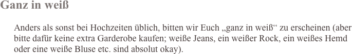 Ganz in weiß

      Anders als sonst bei Hochzeiten üblich, bitten wir Euch „ganz in weiß“ zu erscheinen (aber bitte dafür keine extra Garderobe kaufen; weiße Jeans, ein weißer Rock, ein weißes Hemd 
      oder eine weiße Bluse etc. sind absolut okay).