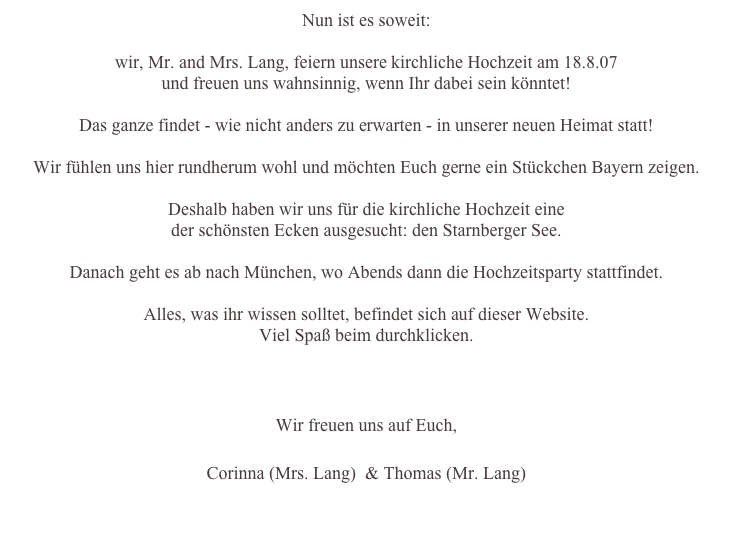 Nun ist es soweit:

wir, Mr. and Mrs. Lang, feiern unsere kirchliche Hochzeit am 18.8.07
und freuen uns wahnsinnig, wenn Ihr dabei sein könntet!

Das ganze findet - wie nicht anders zu erwarten - in unserer neuen Heimat statt!

Wir fühlen uns hier rundherum wohl und möchten Euch gerne ein Stückchen Bayern zeigen.

Deshalb haben wir uns für die kirchliche Hochzeit eine
der schönsten Ecken ausgesucht: den Starnberger See.

Danach geht es ab nach München, wo Abends dann die Hochzeitsparty stattfindet.

Alles, was ihr wissen solltet, befindet sich auf dieser Website.
Viel Spaß beim durchklicken.

Bitte gebt uns bis zum 28. Juni Bescheid, ob ihr kommen könnt! 

Wir freuen uns auf Euch,

Corinna (Mrs. Lang)  & Thomas (Mr. Lang)
