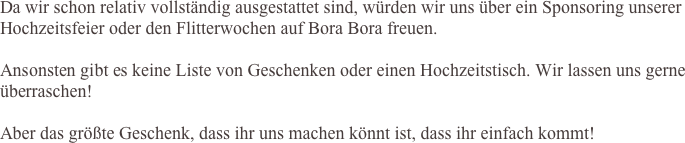       Da wir schon relativ vollständig ausgestattet sind, würden wir uns über ein Sponsoring unserer Hochzeitsfeier oder den Flitterwochen auf Bora Bora freuen.
 
	Ansonsten gibt es keine Liste von Geschenken oder einen Hochzeitstisch. Wir lassen uns gerne überraschen!

	Aber das größte Geschenk, dass ihr uns machen könnt ist, dass ihr einfach kommt!

