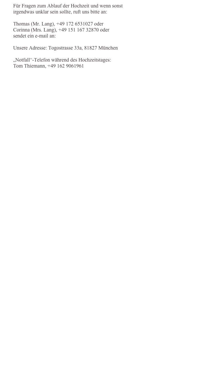         Für Fragen zum Ablauf der Hochzeit und wenn sonst 
        irgendwas unklar sein sollte, ruft uns bitte an:        Thomas (Mr. Lang), +49 172 6531027 oder         Corinna (Mrs. Lang), +49 151 167 32870 oder         sendet ein e-mail an: info@MrandMrs-Lang.de
        Unsere Adresse: Togostrasse 33a, 81827 München        „Notfall“-Telefon während des Hochzeitstages:
        Tom Thiemann, +49 162 9061961 
