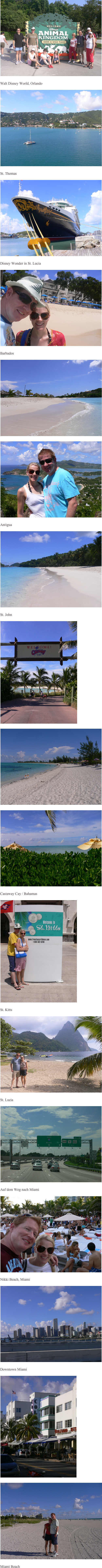 


        ￼

        Walt Disney World, Orlando

        ￼

        St. Thomas
        ￼

        Disney Wonder in St. Lucia
        ￼

        Barbados

        ￼       

        ￼ 

        Antigua

        ￼

        St. John

        ￼

        ￼

        ￼

        Castaway Cay / Bahamas

        ￼

        St. Kitts

        ￼

        St. Lucia

        ￼

        Auf dem Weg nach Miami

        ￼
        
        Nikki Beach, Miami

        ￼

        Downtown Miami

        ￼

        ￼

        Miami Beach
        

        