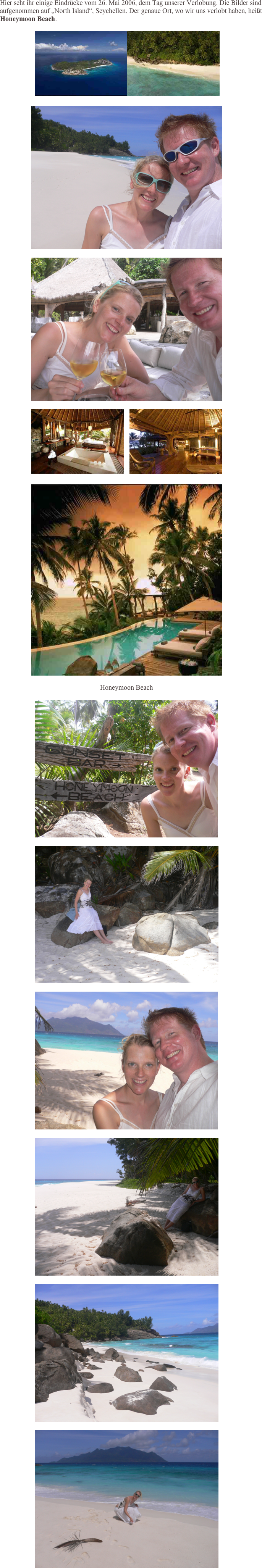       Hier seht ihr einige Eindrücke vom 26. Mai 2006, dem Tag unserer Verlobung. Die Bilder sind aufgenommen auf „North Island“, Seychellen. Der genaue Ort, wo wir uns verlobt haben, heißt    Honeymoon Beach.

 ￼￼

￼

￼

￼   ￼

￼

Honeymoon Beach

￼

￼

￼

￼

￼

￼

