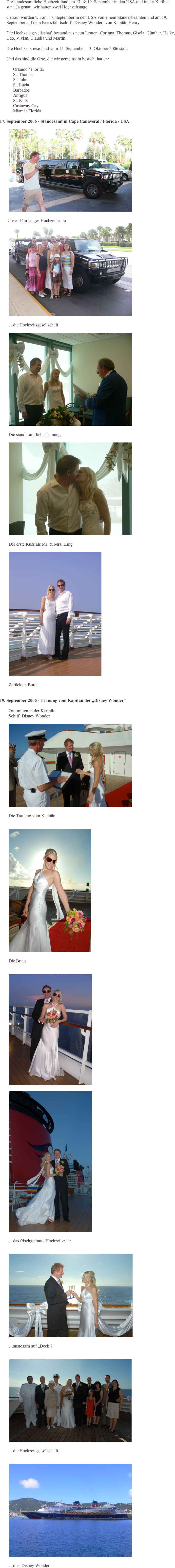       Die standesamtliche Hochzeit fand am 17. & 19. September in den USA und in der Karibik statt. Ja genau, wir hatten zwei Hochzeitstage.       
      Getraut wurden wir am 17. September in den USA von einem Standesbeamten und am 19. September auf dem Kreuzfahrtschiff „Disney Wonder“ von Kapitän Henry.
      Die Hochzeitsgesellschaft bestand aus neun Leuten: Corinna, Thomas, Gisela, Günther, Heike, Udo, Vivian, Claudia und Martin.

      Die Hochzeitsreise fand vom 15. September – 3. Oktober 2006 statt.
      Und das sind die Orte, die wir gemeinsam besucht hatten:
            Orlando / Florida            St. Thomas            St. John            St. Lucia            Barbados            Antigua            St. Kitts            Castaway Cay            Miami / Florida    

17. September 2006 - Standesamt in Cape Canaveral / Florida / USA

        ￼

       Unser 14m langes Hochzeitsauto        ￼

        …die Hochzeitsgesellschaft
        ￼

        Die standesamtliche Trauung
        ￼

        Der erste Kuss als Mr. & Mrs. Lang
        ￼

        Zurück an Bord
        
19. September 2006 - Trauung vom Kapitän der „Disney Wonder“        
        Ort: mitten in der Karibik        Schiff: Disney Wonder 
        ￼

        Die Trauung vom Kapitän

        ￼

        Die Braut

        ￼

        ￼

        …das frischgetraute Hochzeitspaar

        ￼

        …anstossen auf „Deck 7“

        ￼

        …die Hochzeitsgesellschaft

        ￼

        …die „Disney Wonder“



